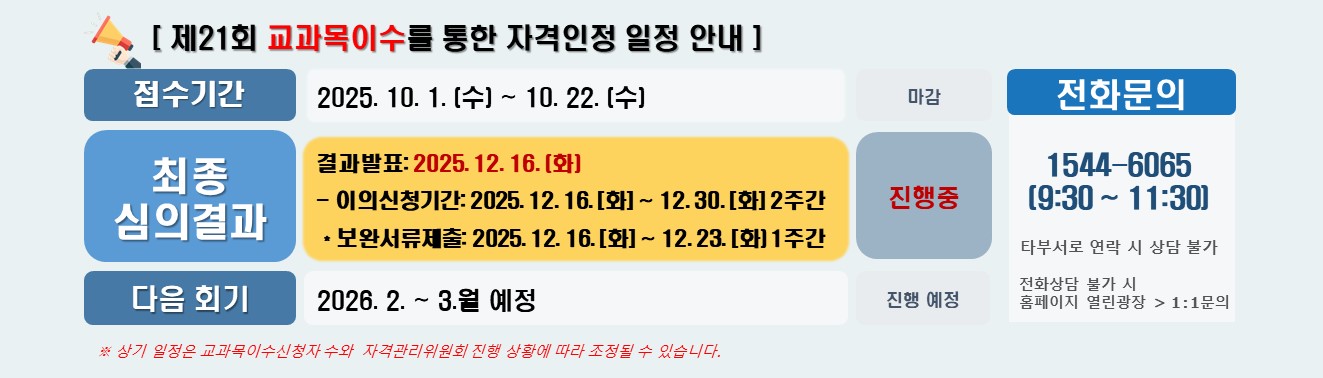 [ 제21회 교과목이수를 통한 자격인정 일정 안내 ] / 접수기간 2025. 10. 1. (수) ~ 10. 22. (일) 마감 / 최종 심의 결과 결과발표: 2025. 12. 16. (화)  이의신청기간: 25. 12. 16 (화) ~ 12. 30. (화) 2주간 *보완서류제출: 2025. 12. 16(화) ~ 12. 23(화) 1주간  진행 중 / 다음 회기 2026. 2. ~ 3.월 예정 진행 예정 / 전화문의 1544-6065  (9:30 ~ 11:30)  타부서로 연락 시 상담 불가 전화상담 불가 시 홈페이지 열린광장 > 1:1문의 / ※ 상기 일정은 교과목이수신청자 수와  자격관리위원회 진행 상황에 따라 조정될 수 있습니다.